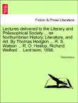 Lectures delivered to the Literary and Philosophical Society ... on Northumbrian History, Literature, and Art. By Thomas Hodgkin ... R. S. Watson ... R. O. Heslop, Richard Welford ... Lent term, 1898. synopsis, comments