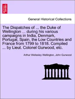 the dispatches of ... the duke of wellington ... during his various campaigns in india, denmark, portugal, spain, the low countries and france from 1799 to 1818. compiled ... by lieut. colonel gurwood, etc. book cover image