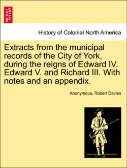 extracts from the municipal records of the city of york, during the reigns of edward iv. edward v. and richard iii. with notes and an appendix. book cover image