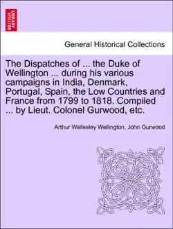 the dispatches of ... the duke of wellington ... during his various campaigns in india, denmark, portugal, spain, the low countries and france from 1799 to 1818. compiled ... by lieut. colonel gurwood, etc. enlarged edition book cover image