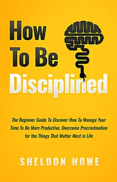 how to be disciplined: the beginner’s guide to discovering how to manage time, become more productive, overcome procrastination, and focus on the things that matter most in life book cover image
