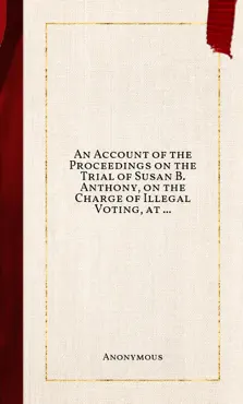 an account of the proceedings on the trial of susan b. anthony, on the charge of illegal voting, at the presidential election in nov., 1872, and on the trial of beverly w. jones, edwin t. marsh, and william b. hall, the inspectors of election by whom her vote was received. book cover image