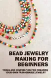 Bead Jewelry Making For Beginners: Tools And Inspiration For Creating Your Own Fashionable Jewelry book summary, reviews and download