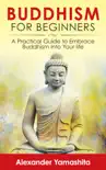 Buddhism For Beginners: A Practical Guide to Embrace Buddhism Into Your Life
