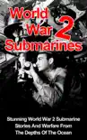 World War II Submarines: Stunning World War 2 Submarine Stories And Warfare From The Depths Of The Ocean e-book