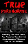 True Paranormal: Disturbing True Ghost Stories, True Paranormal Hauntings And Scary Unexplained Phenomena From The Last 300 Years book summary, reviews and download