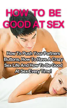 how to be good at sex: how to push your partners buttons, how to have a crazy sex life and how to be good at sex every time! book cover image