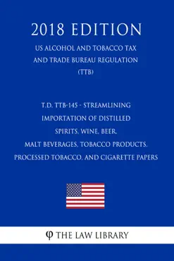t.d. ttb-145 - streamlining importation of distilled spirits, wine, beer, malt beverages, tobacco products, processed tobacco, and cigarette papers (us alcohol and tobacco tax and trade bureau regulation) (ttb) (2018 edition) book cover image