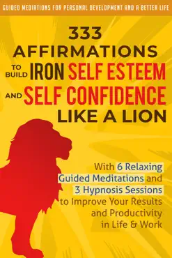 333 affirmations to build iron self esteem and self confidence like a lion: with 6 relaxing guided meditations and 3 hypnosis sessions to improve your results and productivity in life & work book cover image