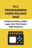 PLC Programming Using Rslogix 5000: Understanding Ladder Logic And The Studio 5000 Platform