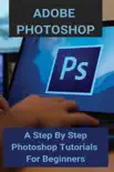 Adobe Photoshop: A Step By Step Photoshop Tutorials For Beginners e-book