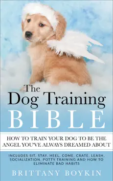 the dog training bible - how to train your dog to be the angel you’ve always dreamed about: includes sit, stay, heel, come, crate, leash, socialization, potty training and how to eliminate bad habits book cover image