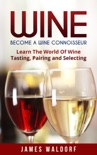Wine: Become A Wine Connoisseur – Learn The World Of Wine Tasting, Pairing and Selecting book summary, reviews and download